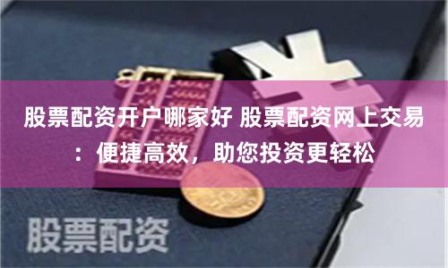 股票配资开户哪家好 股票配资网上交易：便捷高效，助您投资更轻松