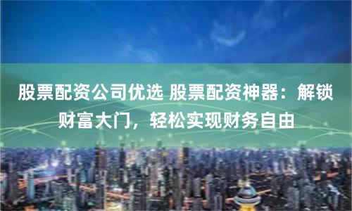 股票配资公司优选 股票配资神器：解锁财富大门，轻松实现财务自由