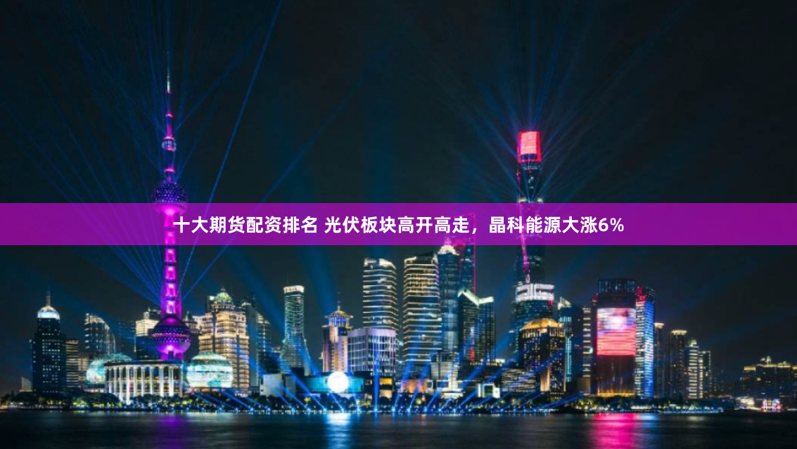 十大期货配资排名 光伏板块高开高走，晶科能源大涨6%