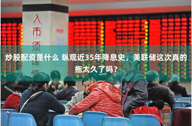 炒股配资是什么 纵观近35年降息史，美联储这次真的拖太久了吗？