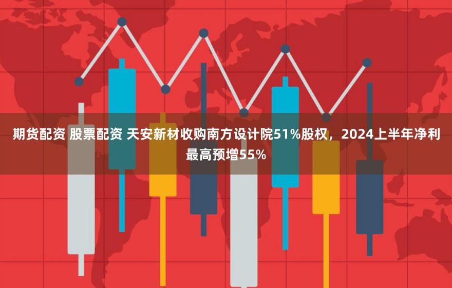 期货配资 股票配资 天安新材收购南方设计院51%股权，2024上半年净利最高预增55%