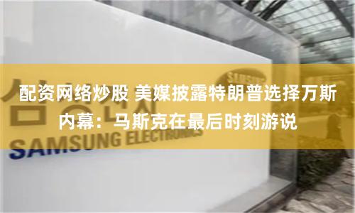 配资网络炒股 美媒披露特朗普选择万斯内幕：马斯克在最后时刻游说