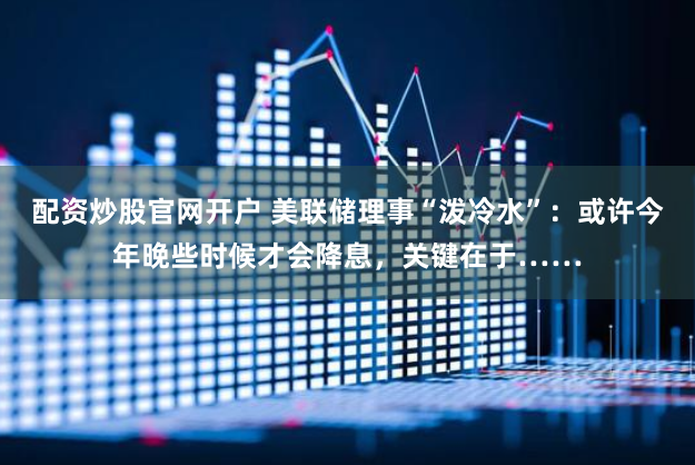 配资炒股官网开户 美联储理事“泼冷水”：或许今年晚些时候才会降息，关键在于……