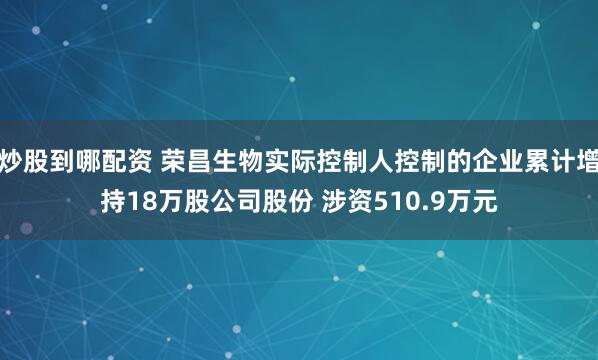 炒股到哪配资 荣昌生物实际控制人控制的企业累计增持18万股公司股份 涉资510.9万元