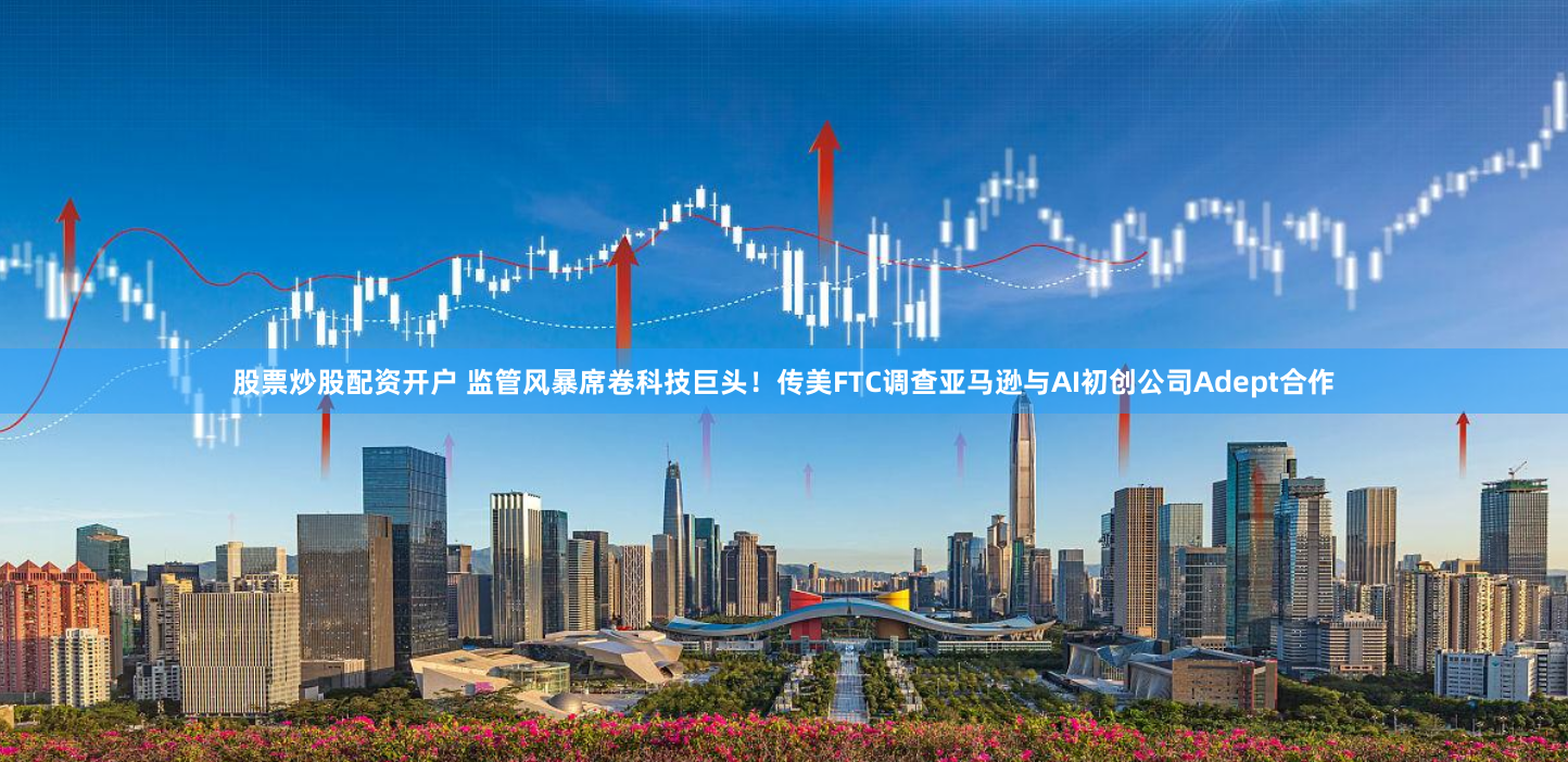 股票炒股配资开户 监管风暴席卷科技巨头！传美FTC调查亚马逊与AI初创公司Adept合作