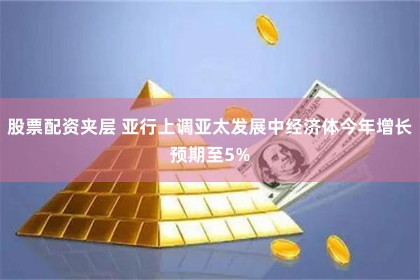 股票配资夹层 亚行上调亚太发展中经济体今年增长预期至5%