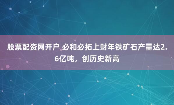 股票配资网开户 必和必拓上财年铁矿石产量达2.6亿吨，创历史新高