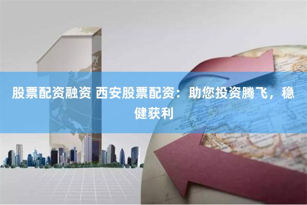 股票配资融资 西安股票配资：助您投资腾飞，稳健获利