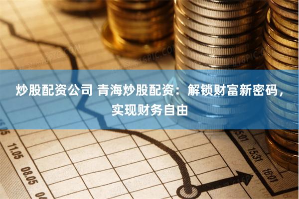 炒股配资公司 青海炒股配资：解锁财富新密码，实现财务自由