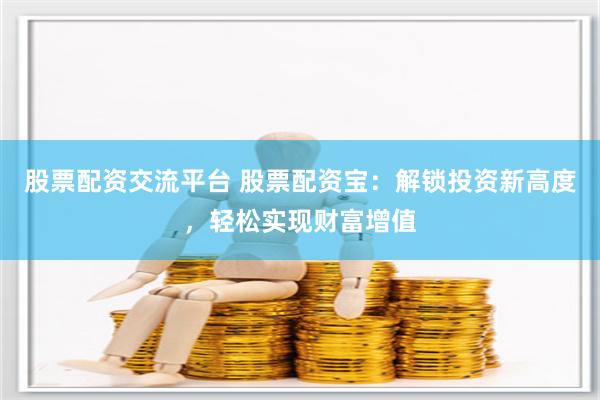 股票配资交流平台 股票配资宝：解锁投资新高度，轻松实现财富增值
