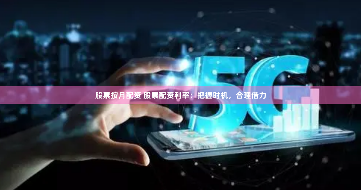 股票按月配资 股票配资利率：把握时机，合理借力