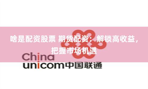 啥是配资股票 期货配资：解锁高收益，把握市场机遇