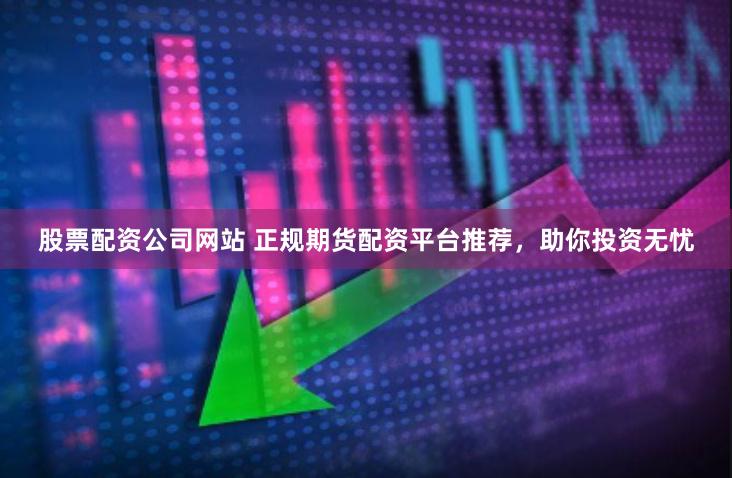 股票配资公司网站 正规期货配资平台推荐，助你投资无忧