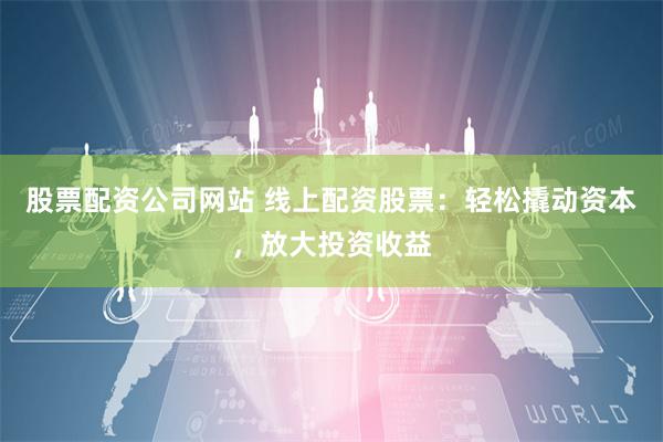 股票配资公司网站 线上配资股票：轻松撬动资本，放大投资收益