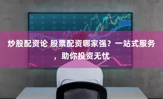 炒股配资论 股票配资哪家强？一站式服务，助你投资无忧