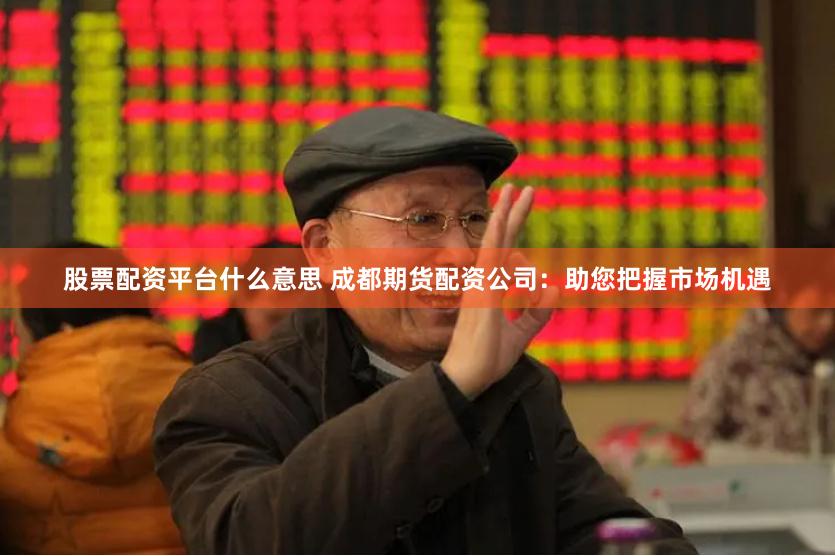 股票配资平台什么意思 成都期货配资公司：助您把握市场机遇