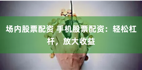 场内股票配资 手机股票配资：轻松杠杆，放大收益