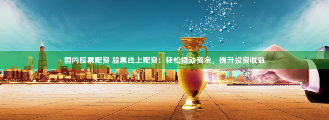 国内股票配资 股票线上配资：轻松撬动资金，提升投资收益