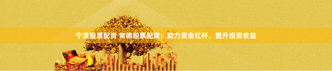 宁波股票配资 常德股票配资：助力资金杠杆，提升投资收益