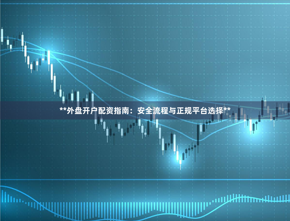 **外盘开户配资指南：安全流程与正规平台选择**