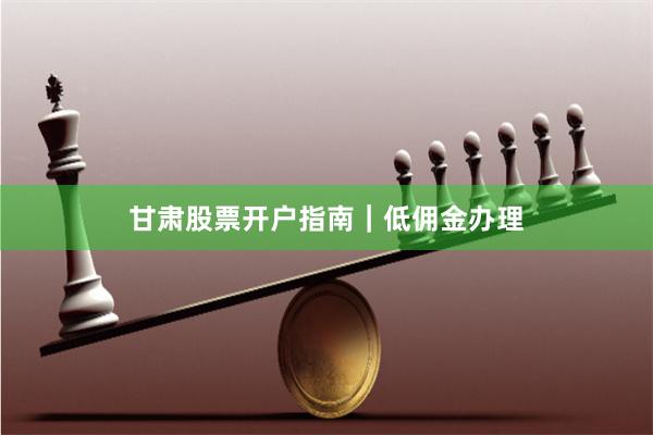 甘肃股票开户指南｜低佣金办理